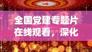 全国党建专题片在线观看,深化党建认知,共筑中国梦,共创辉煌时代