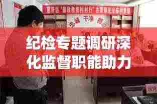 纪检专题调研深化监督职能助力全面从严治党深入基层