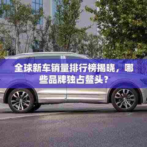 全球新车销量排行榜揭晓,哪些品牌独占鳌头?