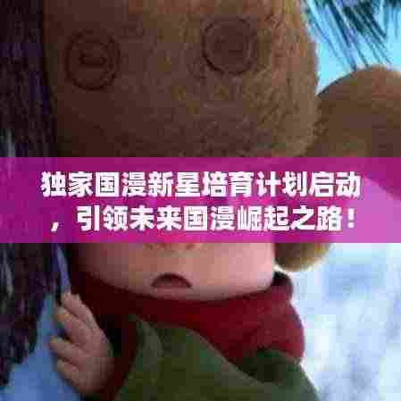 独家国漫新星培育计划启动,引领未来国漫崛起之路!