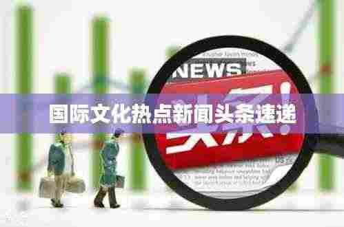 国际文化热点新闻头条速递