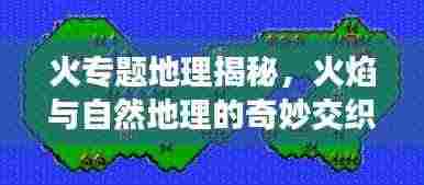火专题地理揭秘,火焰与自然地理的奇妙交织