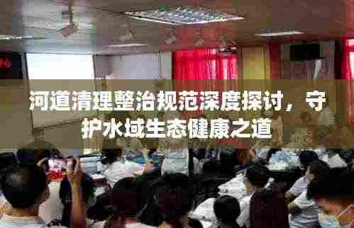河道清理整治规范深度探讨,守护水域生态健康之道