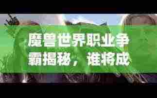 魔兽世界职业争霸揭秘,谁将成为艾泽拉斯大陆的霸主?