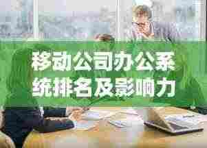 移动公司办公系统排名及影响力分析揭秘！
