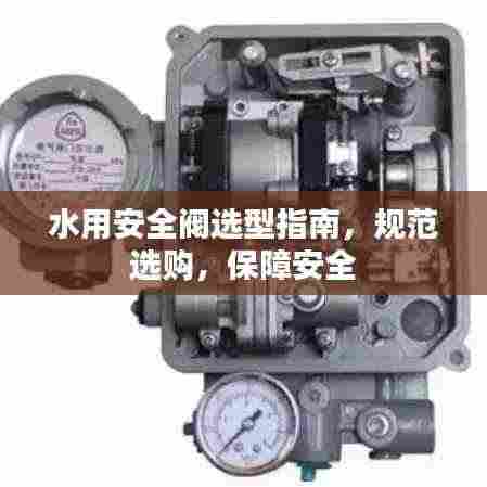 水用安全阀选型指南,规范选购,保障安全