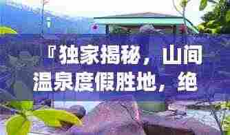 『独家揭秘，山间温泉度假胜地，绝美攻略带你畅游』