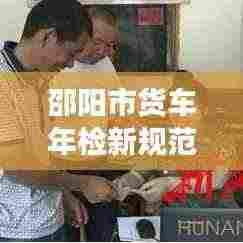邵阳市货车年检新规范出炉，保障道路交通安全与环境保护双管齐下