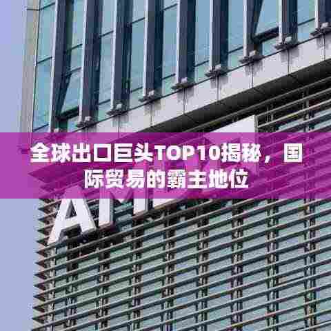 全球出口巨头TOP10揭秘,国际贸易的霸主地位
